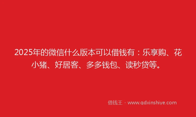 2025年的微信什么版本可以借钱有：乐享购、花小猪、好居客、多多钱包、读秒贷等。