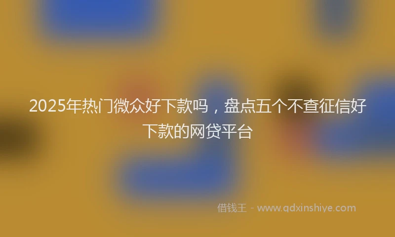 2025年热门微众好下款吗，盘点五个不查征信好下款的网贷平台