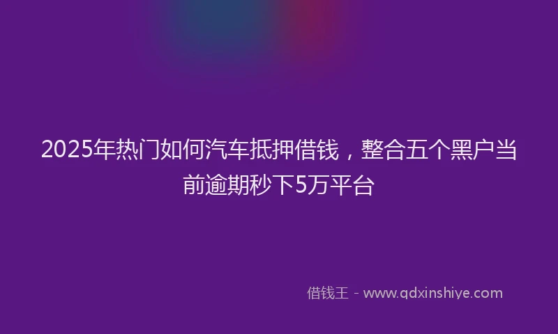 2025年热门如何汽车抵押借钱，整合五个黑户当前逾期秒下5万平台