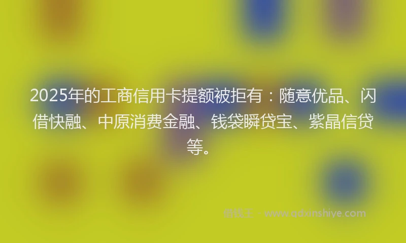 2025年的工商信用卡提额被拒有：随意优品、闪借快融、中原消费金融、钱袋瞬贷宝、紫晶信贷等。