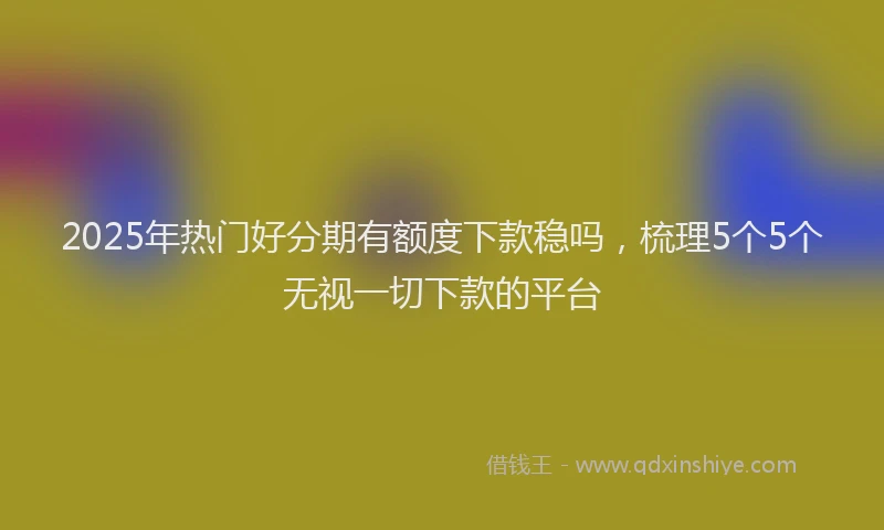 2025年热门好分期有额度下款稳吗，梳理5个5个无视一切下款的平台