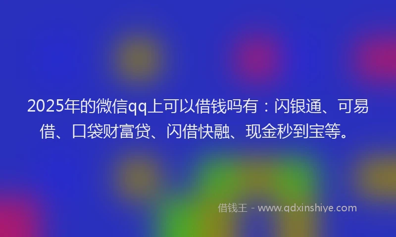 2025年的微信qq上可以借钱吗有：闪银通、可易借、口袋财富贷、闪借快融、现金秒到宝等。