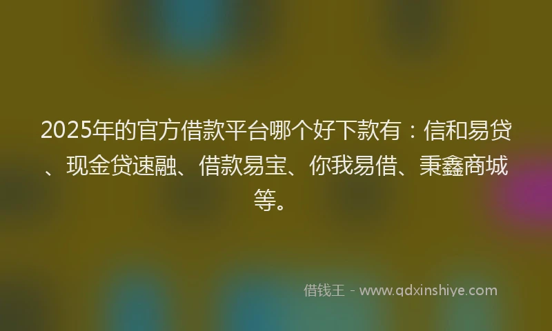 2025年的官方借款平台哪个好下款有：信和易贷、现金贷速融、借款易宝、你我易借、秉鑫商城等。
