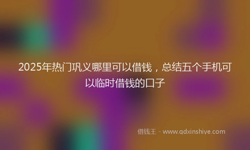 2025年热门巩义哪里可以借钱，总结五个手机可以临时借钱的口子