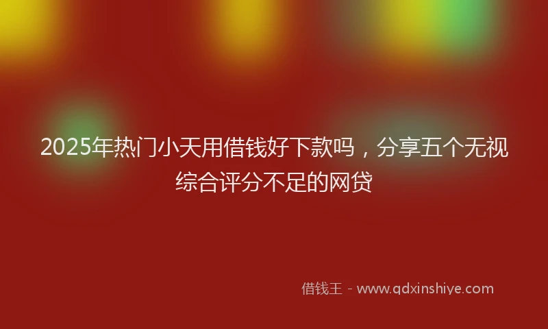 2025年热门小天用借钱好下款吗，分享五个无视综合评分不足的网贷