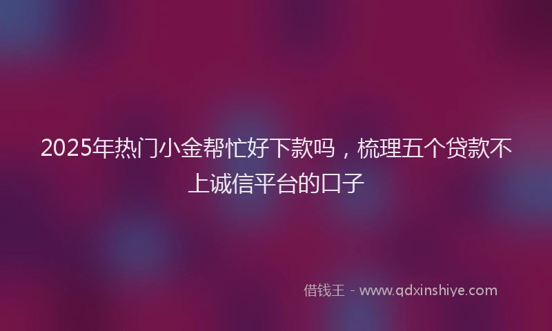 2025年热门小金帮忙好下款吗，梳理五个贷款不上诚信平台的口子