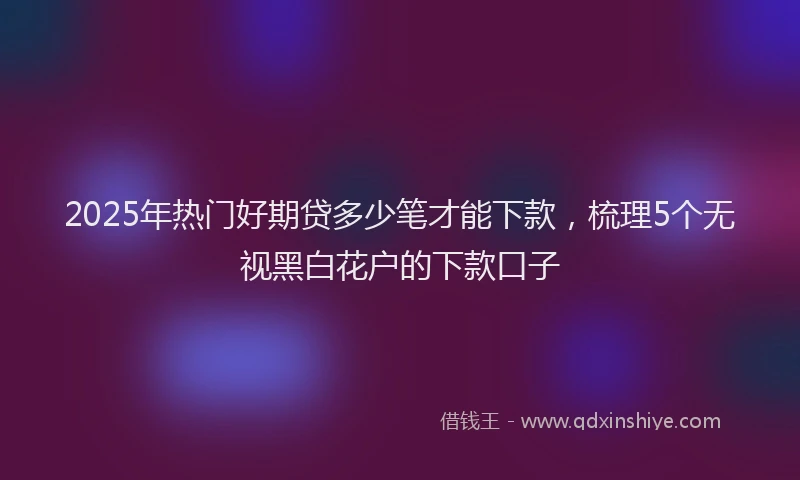 2025年热门好期贷多少笔才能下款，梳理5个无视黑白花户的下款口子