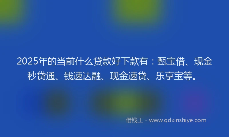 2025年的当前什么贷款好下款有：甄宝借、现金秒贷通、钱速达融、现金速贷、乐享宝等。