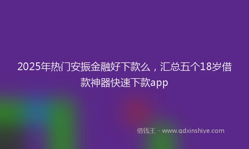 2025年热门安振金融好下款么，汇总五个18岁借款神器快速下款app