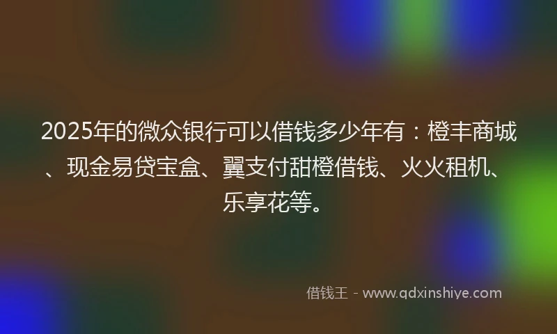 2025年的微众银行可以借钱多少年有：橙丰商城、现金易贷宝盒、翼支付甜橙借钱、火火租机、乐享花等。