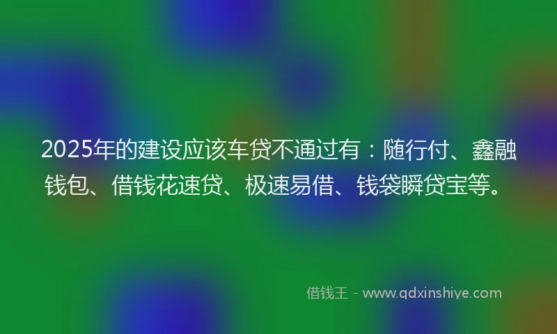 2025年的建设应该车贷不通过有：随行付、鑫融钱包、借钱花速贷、极速易借、钱袋瞬贷宝等。