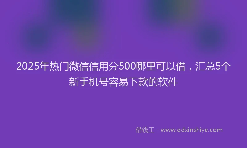 2025年热门微信信用分500哪里可以借，汇总5个新手机号容易下款的软件