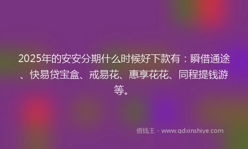 2025年的安安分期什么时候好下款有：瞬借通途、快易贷宝盒、戒易花、惠享花花、同程提钱游等。