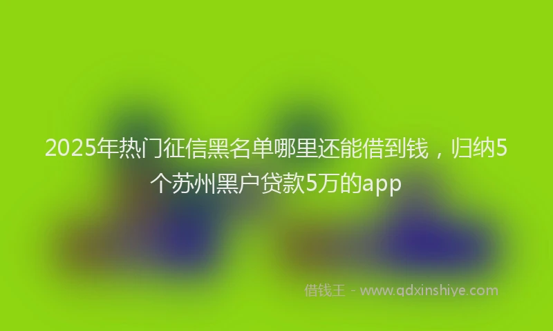 2025年热门征信黑名单哪里还能借到钱，归纳5个苏州黑户贷款5万的app