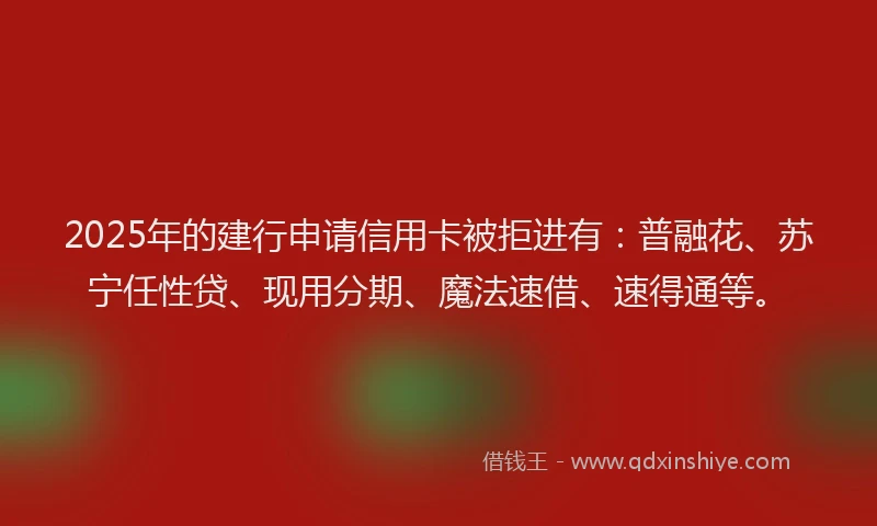 2025年的建行申请信用卡被拒进有：普融花、苏宁任性贷、现用分期、魔法速借、速得通等。