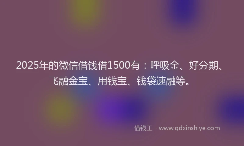 2025年的微信借钱借1500有：呼吸金、好分期、飞融金宝、用钱宝、钱袋速融等。