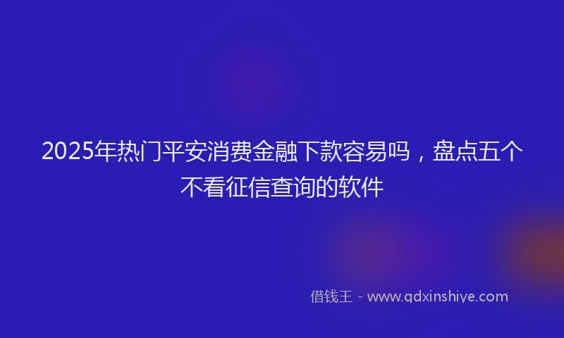 2025年热门平安消费金融下款容易吗，盘点五个不看征信查询的软件