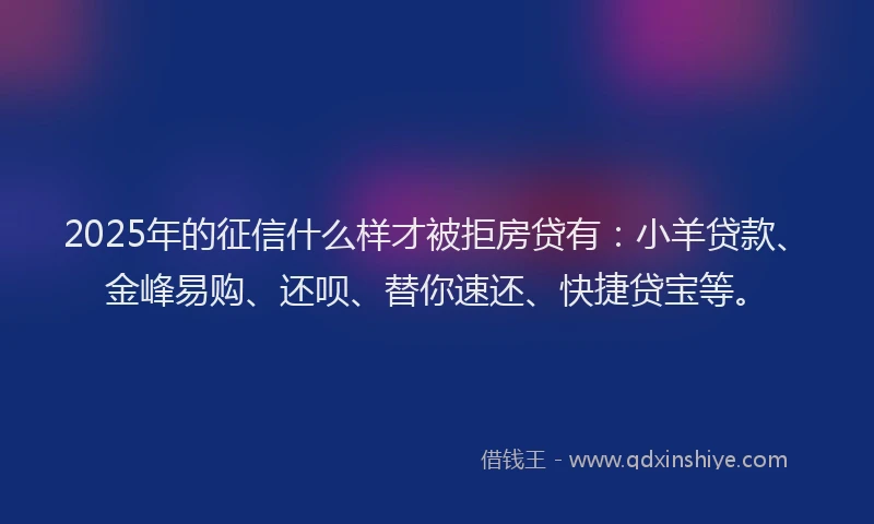 2025年的征信什么样才被拒房贷有：小羊贷款、金峰易购、还呗、替你速还、快捷贷宝等。