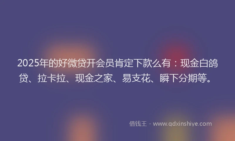 2025年的好微贷开会员肯定下款么有：现金白鸽贷、拉卡拉、现金之家、易支花、瞬下分期等。