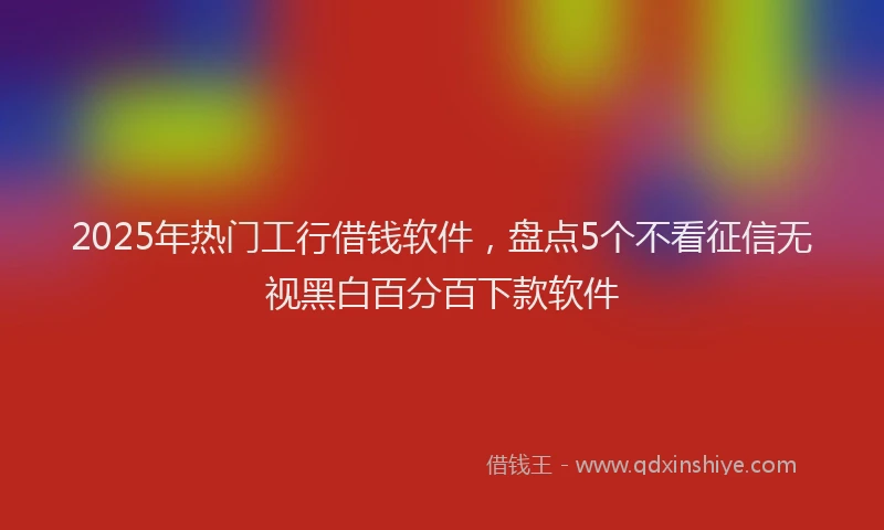 2025年热门工行借钱软件，盘点5个不看征信无视黑白百分百下款软件
