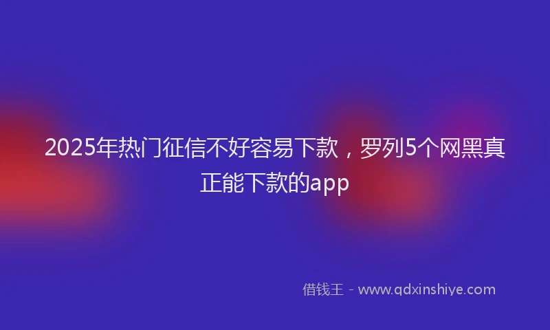 2025年热门征信不好容易下款，罗列5个网黑真正能下款的app