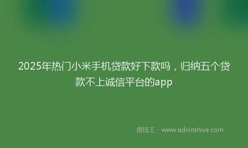 2025年热门小米手机贷款好下款吗，归纳五个贷款不上诚信平台的app