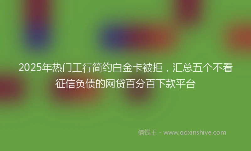 2025年热门工行简约白金卡被拒，汇总五个不看征信负债的网贷百分百下款平台