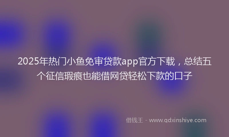 2025年热门小鱼免审贷款app官方下载，总结五个征信瑕疵也能借网贷轻松下款的口子