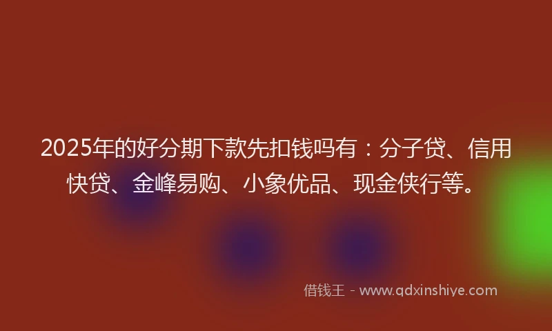 2025年的好分期下款先扣钱吗有：分子贷、信用快贷、金峰易购、小象优品、现金侠行等。