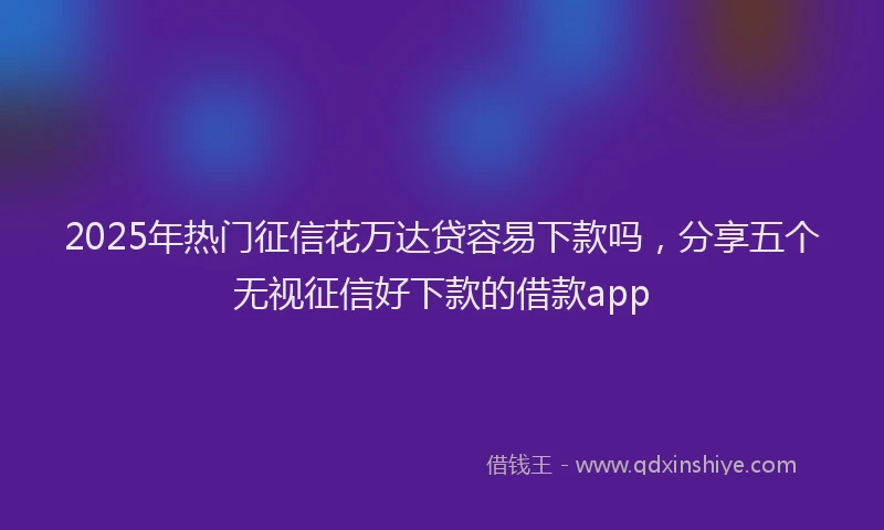 2025年热门征信花万达贷容易下款吗，分享五个无视征信好下款的借款app