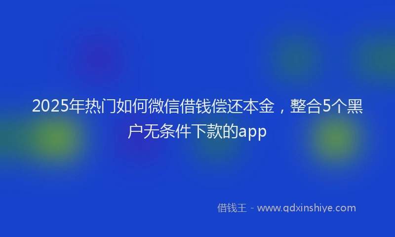 2025年热门如何微信借钱偿还本金，整合5个黑户无条件下款的app