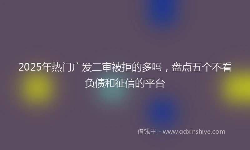 2025年热门广发二审被拒的多吗，盘点五个不看负债和征信的平台