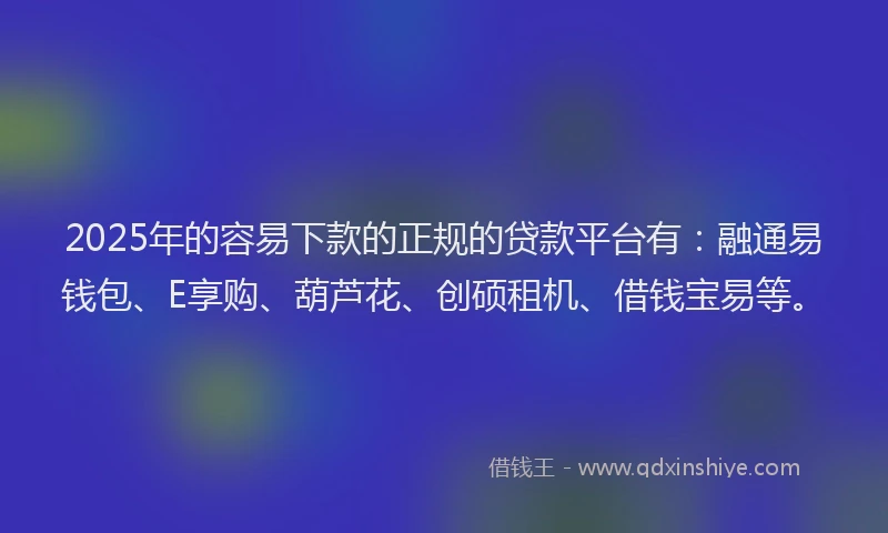 2025年的容易下款的正规的贷款平台有：融通易钱包、E享购、葫芦花、创硕租机、借钱宝易等。