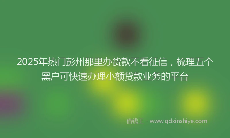 2025年热门彭州那里办货款不看征信，梳理五个黑户可快速办理小额贷款业务的平台