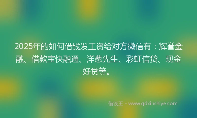 2025年的如何借钱发工资给对方微信有：辉誉金融、借款宝快融通、洋葱先生、彩虹信贷、现金好贷等。