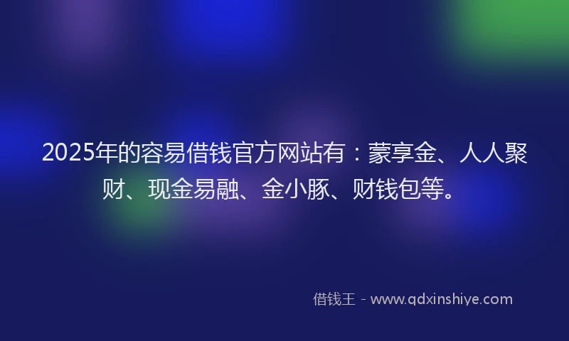2025年的容易借钱官方网站有：蒙享金、人人聚财、现金易融、金小豚、财钱包等。