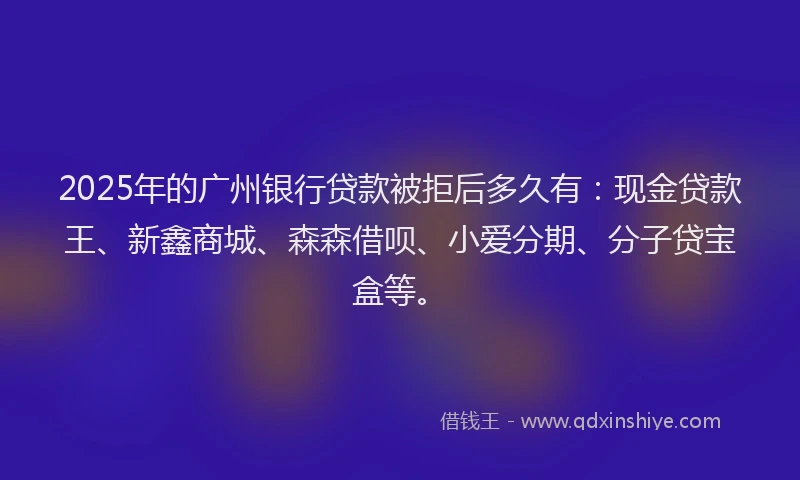 2025年的广州银行贷款被拒后多久有：现金贷款王、新鑫商城、森森借呗、小爱分期、分子贷宝盒等。