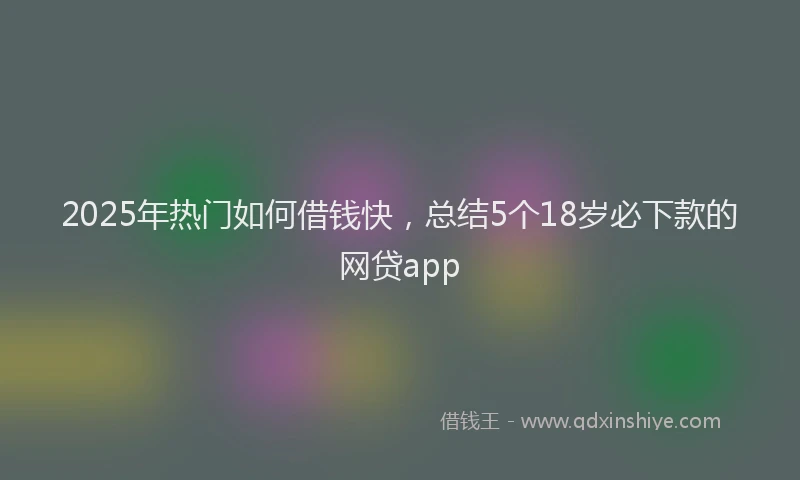 2025年热门如何借钱快，总结5个18岁必下款的网贷app