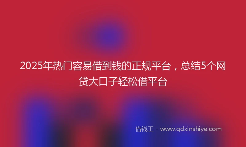 2025年热门容易借到钱的正规平台，总结5个网贷大口子轻松借平台