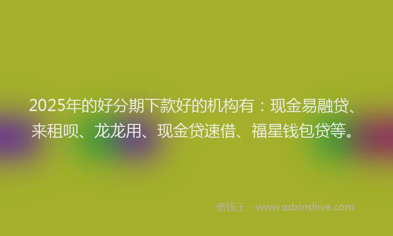 2025年的好分期下款好的机构有：现金易融贷、来租呗、龙龙用、现金贷速借、福星钱包贷等。