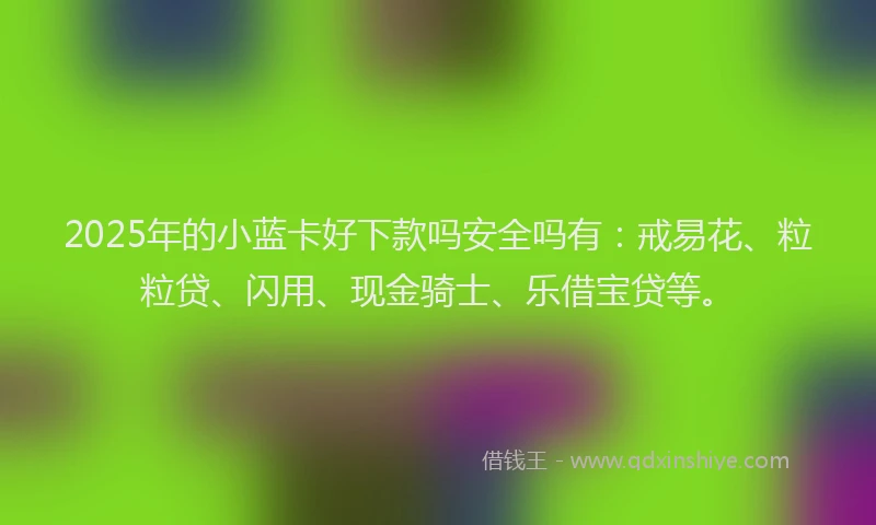 2025年的小蓝卡好下款吗安全吗有：戒易花、粒粒贷、闪用、现金骑士、乐借宝贷等。