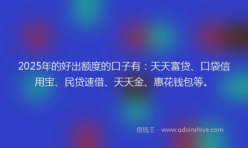 2025年的好出额度的口子有：天天富贷、口袋信用宝、民贷速借、天天金、惠花钱包等。