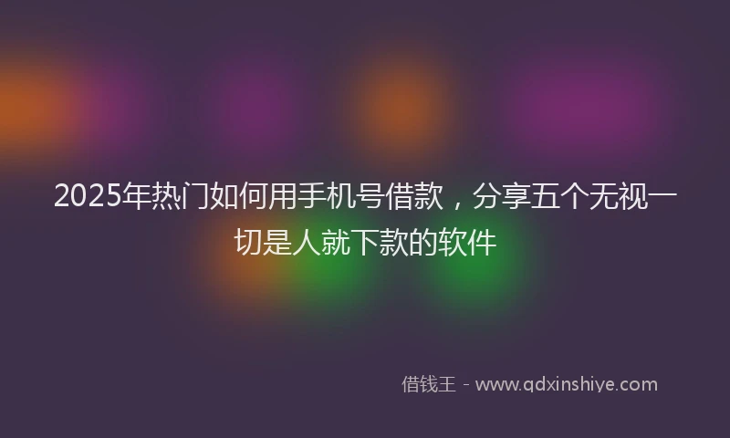 2025年热门如何用手机号借款，分享五个无视一切是人就下款的软件