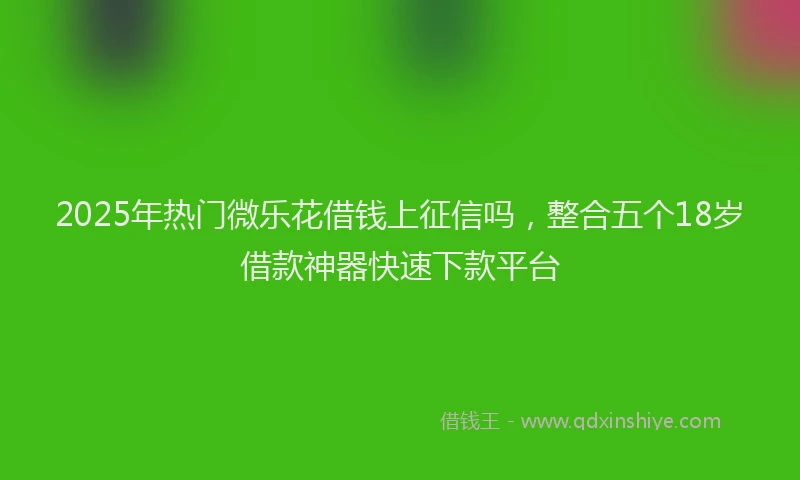 2025年热门微乐花借钱上征信吗，整合五个18岁借款神器快速下款平台