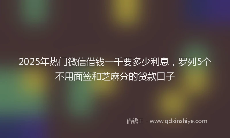 2025年热门微信借钱一千要多少利息，罗列5个不用面签和芝麻分的贷款口子