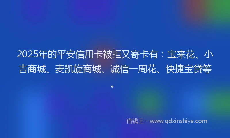 2025年的平安信用卡被拒又寄卡有：宝来花、小吉商城、麦凯旋商城、诚信一周花、快捷宝贷等。