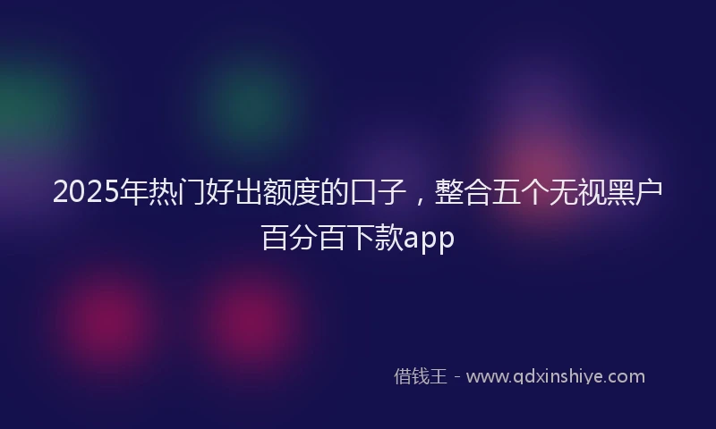 2025年热门好出额度的口子，整合五个无视黑户百分百下款app