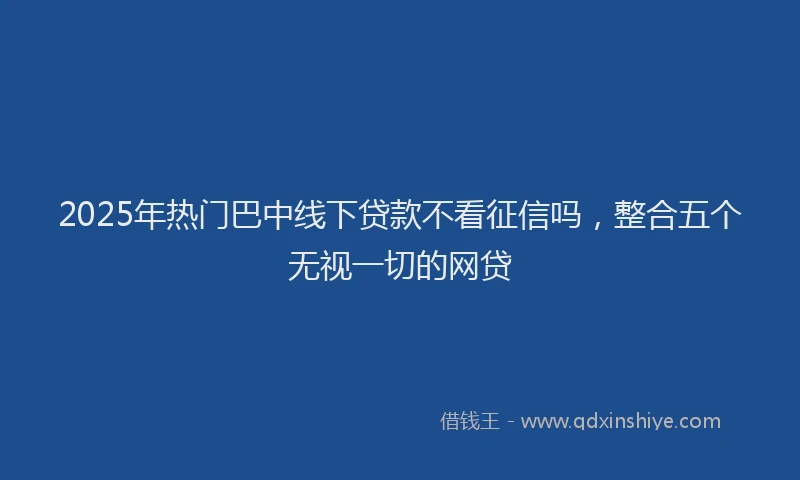 2025年热门巴中线下贷款不看征信吗，整合五个无视一切的网贷