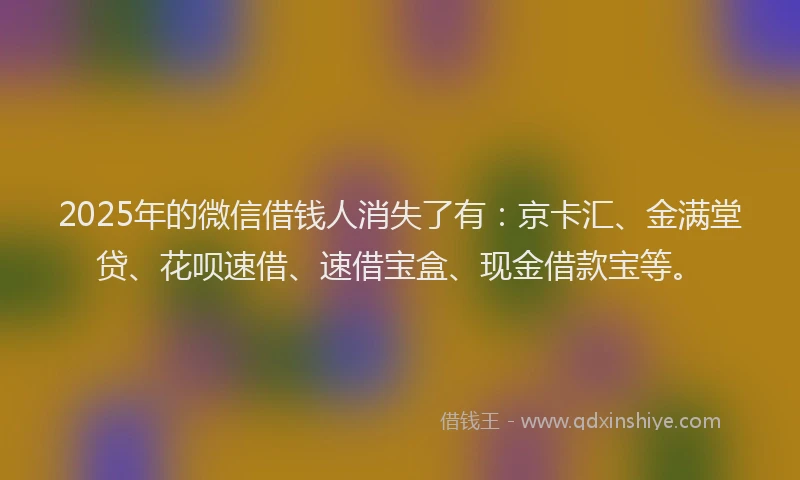 2025年的微信借钱人消失了有：京卡汇、金满堂贷、花呗速借、速借宝盒、现金借款宝等。