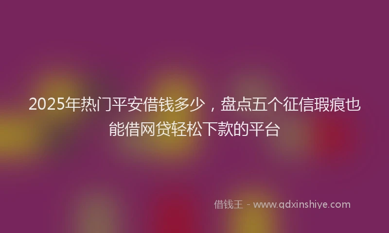 2025年热门平安借钱多少，盘点五个征信瑕疵也能借网贷轻松下款的平台